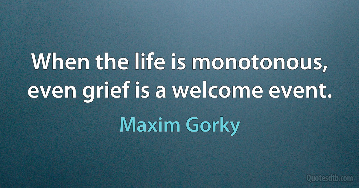 When the life is monotonous, even grief is a welcome event. (Maxim Gorky)