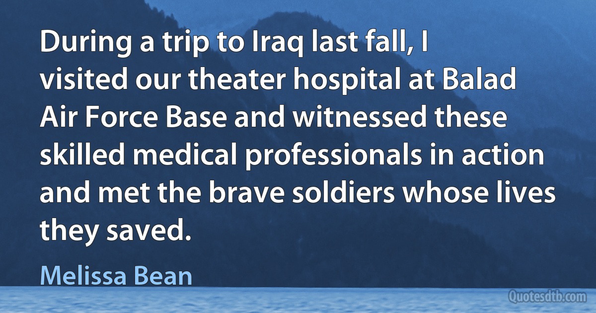 During a trip to Iraq last fall, I visited our theater hospital at Balad Air Force Base and witnessed these skilled medical professionals in action and met the brave soldiers whose lives they saved. (Melissa Bean)