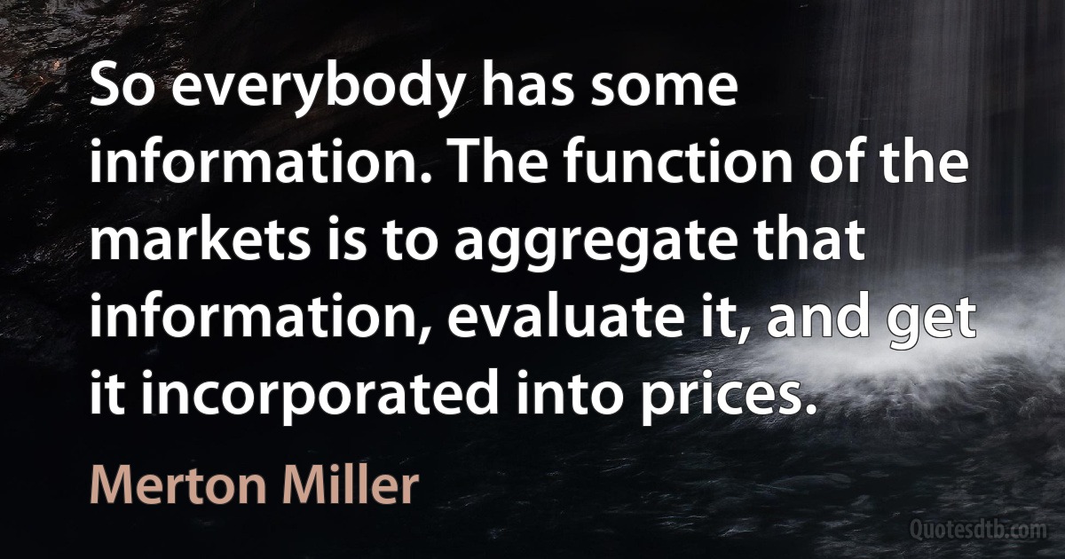 So everybody has some information. The function of the markets is to aggregate that information, evaluate it, and get it incorporated into prices. (Merton Miller)