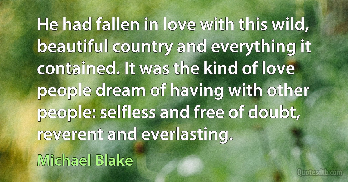 He had fallen in love with this wild, beautiful country and everything it contained. It was the kind of love people dream of having with other people: selfless and free of doubt, reverent and everlasting. (Michael Blake)