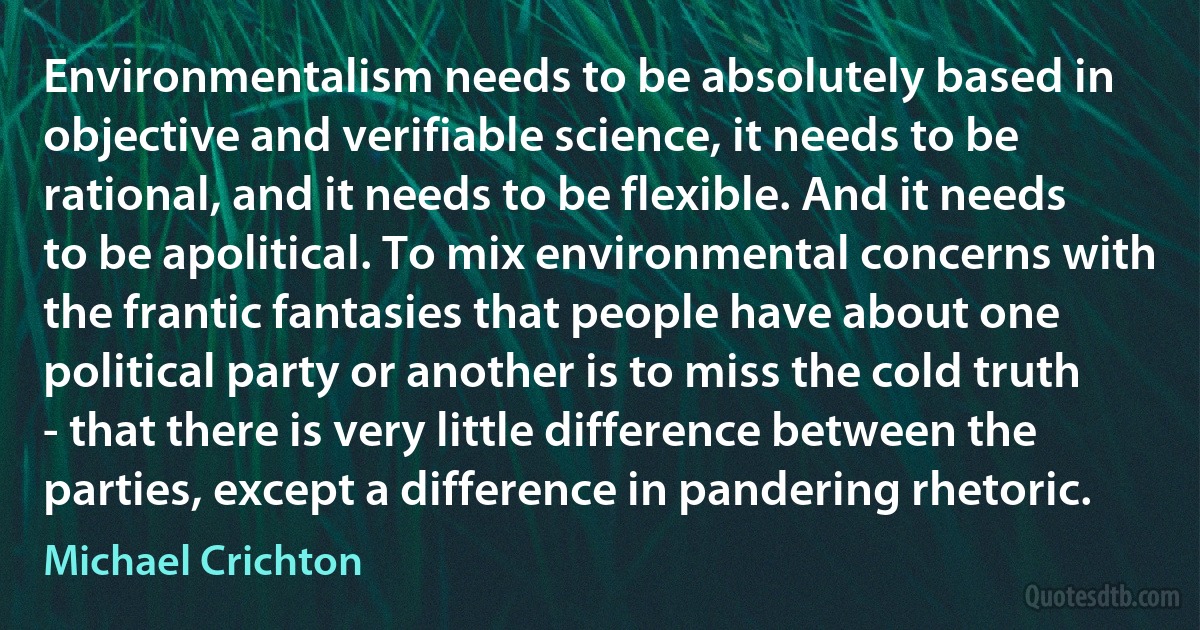 Environmentalism needs to be absolutely based in objective and verifiable science, it needs to be rational, and it needs to be flexible. And it needs to be apolitical. To mix environmental concerns with the frantic fantasies that people have about one political party or another is to miss the cold truth - that there is very little difference between the parties, except a difference in pandering rhetoric. (Michael Crichton)