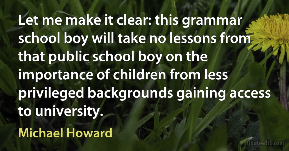 Let me make it clear: this grammar school boy will take no lessons from that public school boy on the importance of children from less privileged backgrounds gaining access to university. (Michael Howard)