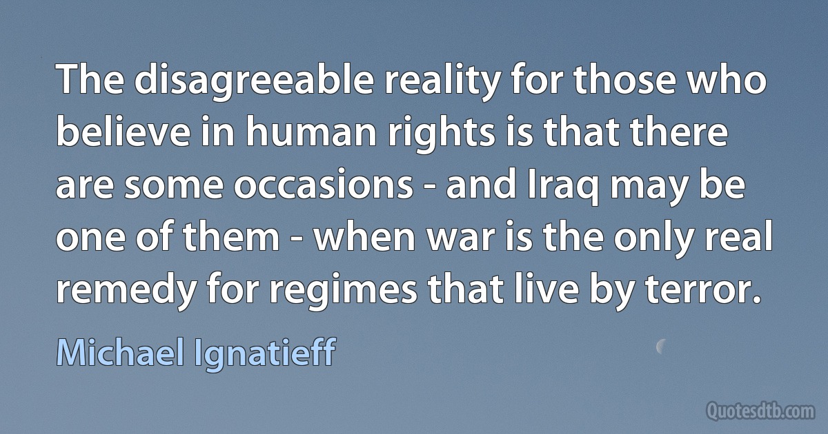 The disagreeable reality for those who believe in human rights is that there are some occasions - and Iraq may be one of them - when war is the only real remedy for regimes that live by terror. (Michael Ignatieff)