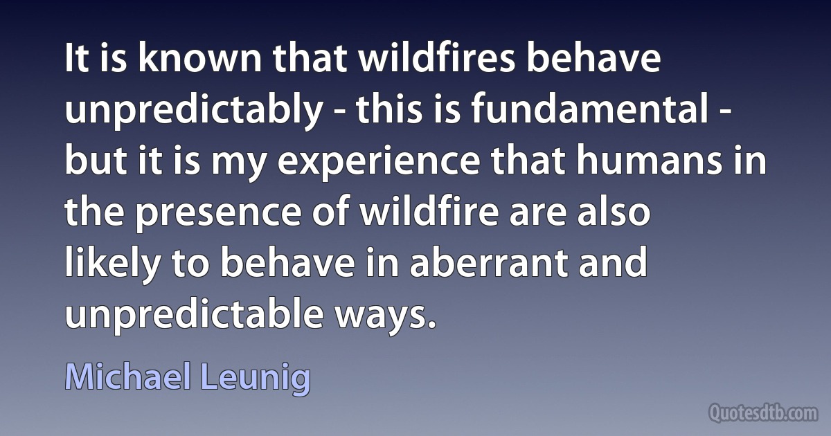 It is known that wildfires behave unpredictably - this is fundamental - but it is my experience that humans in the presence of wildfire are also likely to behave in aberrant and unpredictable ways. (Michael Leunig)