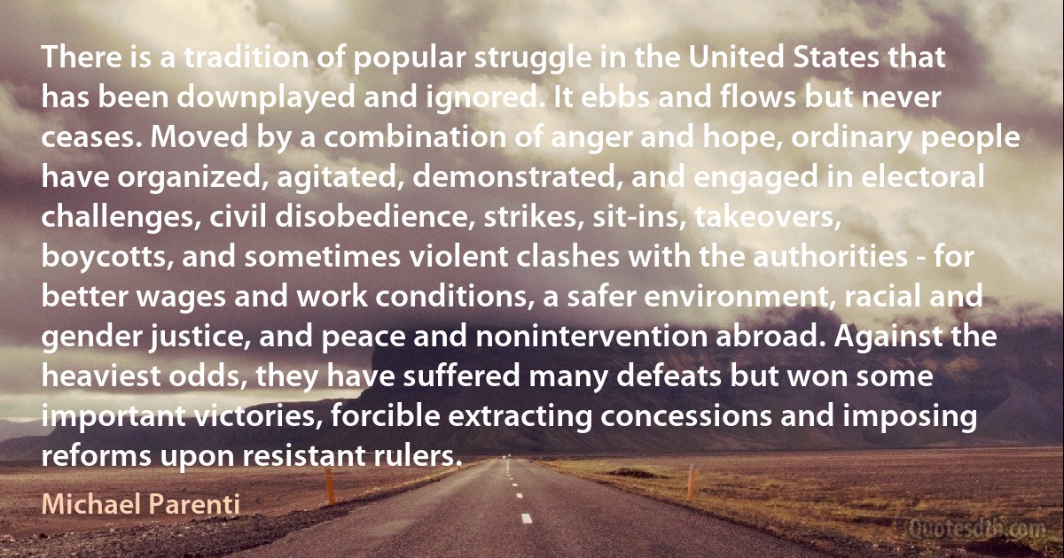 There is a tradition of popular struggle in the United States that has been downplayed and ignored. It ebbs and flows but never ceases. Moved by a combination of anger and hope, ordinary people have organized, agitated, demonstrated, and engaged in electoral challenges, civil disobedience, strikes, sit-ins, takeovers, boycotts, and sometimes violent clashes with the authorities - for better wages and work conditions, a safer environment, racial and gender justice, and peace and nonintervention abroad. Against the heaviest odds, they have suffered many defeats but won some important victories, forcible extracting concessions and imposing reforms upon resistant rulers. (Michael Parenti)