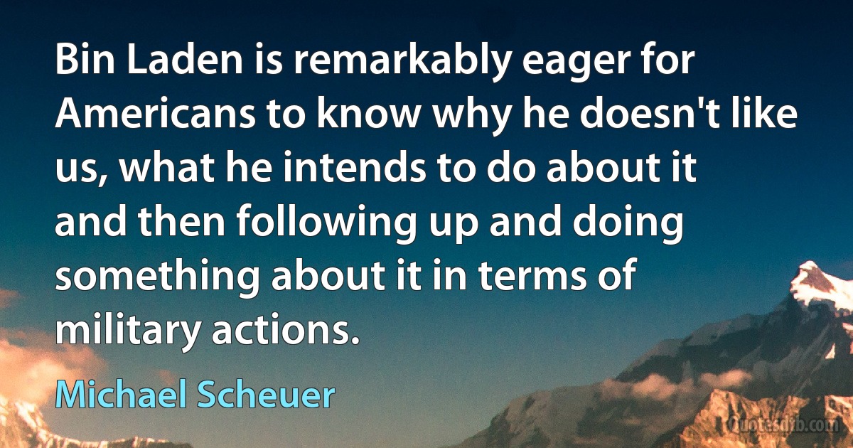 Bin Laden is remarkably eager for Americans to know why he doesn't like us, what he intends to do about it and then following up and doing something about it in terms of military actions. (Michael Scheuer)