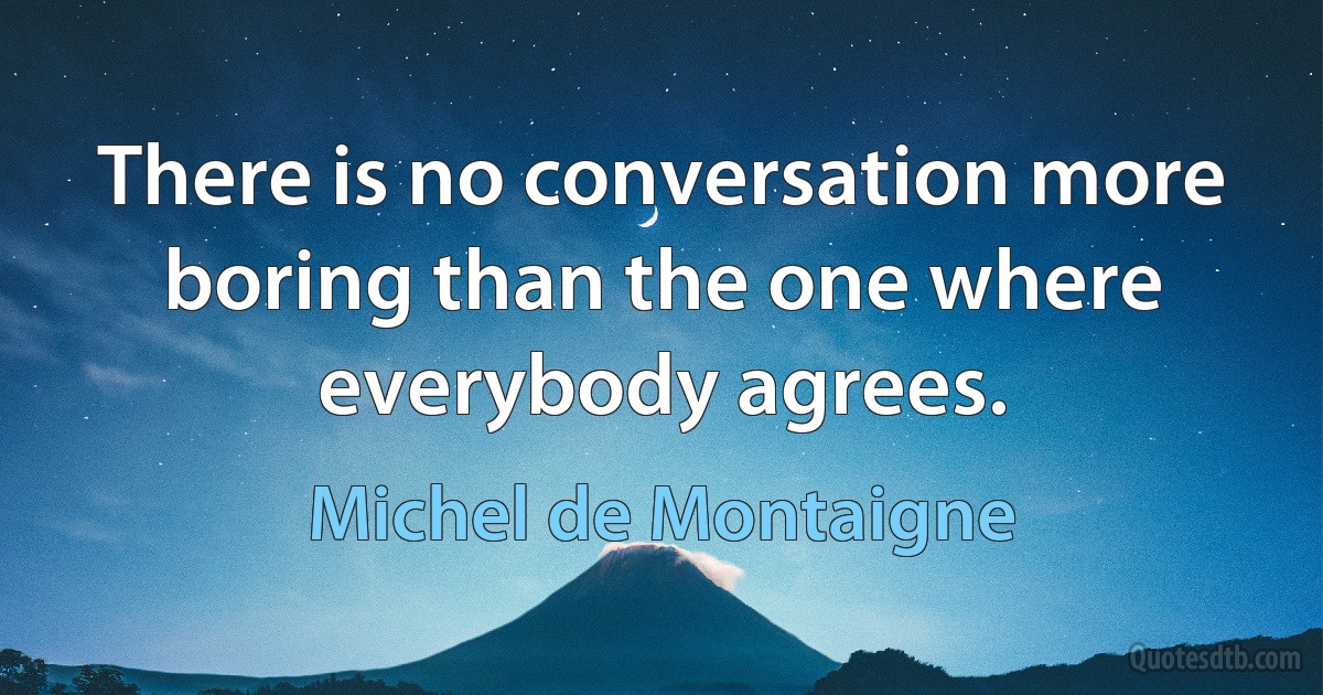 There is no conversation more boring than the one where everybody agrees. (Michel de Montaigne)