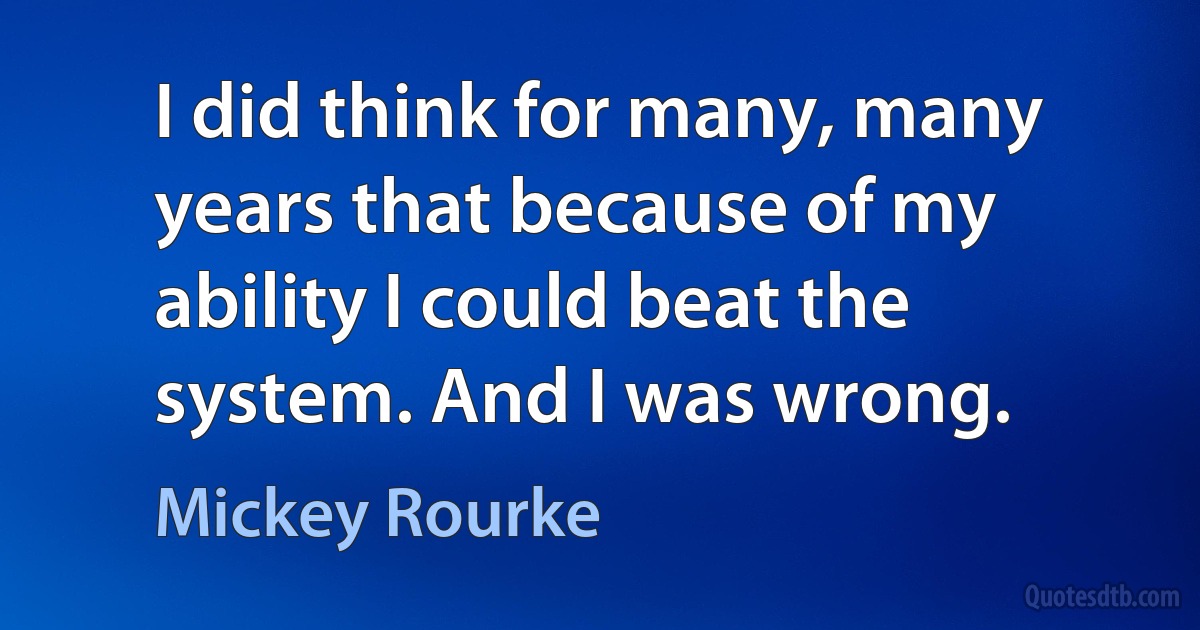 I did think for many, many years that because of my ability I could beat the system. And I was wrong. (Mickey Rourke)