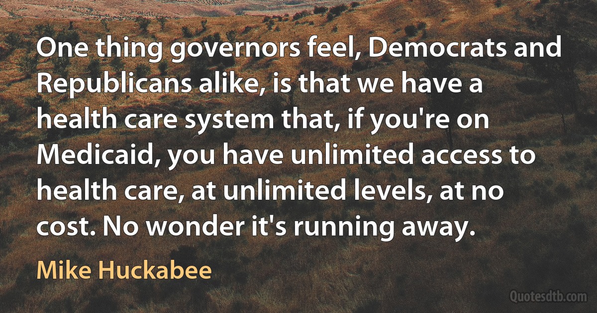 One thing governors feel, Democrats and Republicans alike, is that we have a health care system that, if you're on Medicaid, you have unlimited access to health care, at unlimited levels, at no cost. No wonder it's running away. (Mike Huckabee)