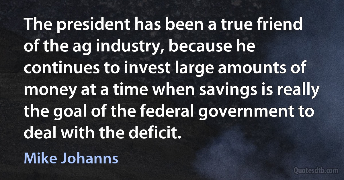 The president has been a true friend of the ag industry, because he continues to invest large amounts of money at a time when savings is really the goal of the federal government to deal with the deficit. (Mike Johanns)