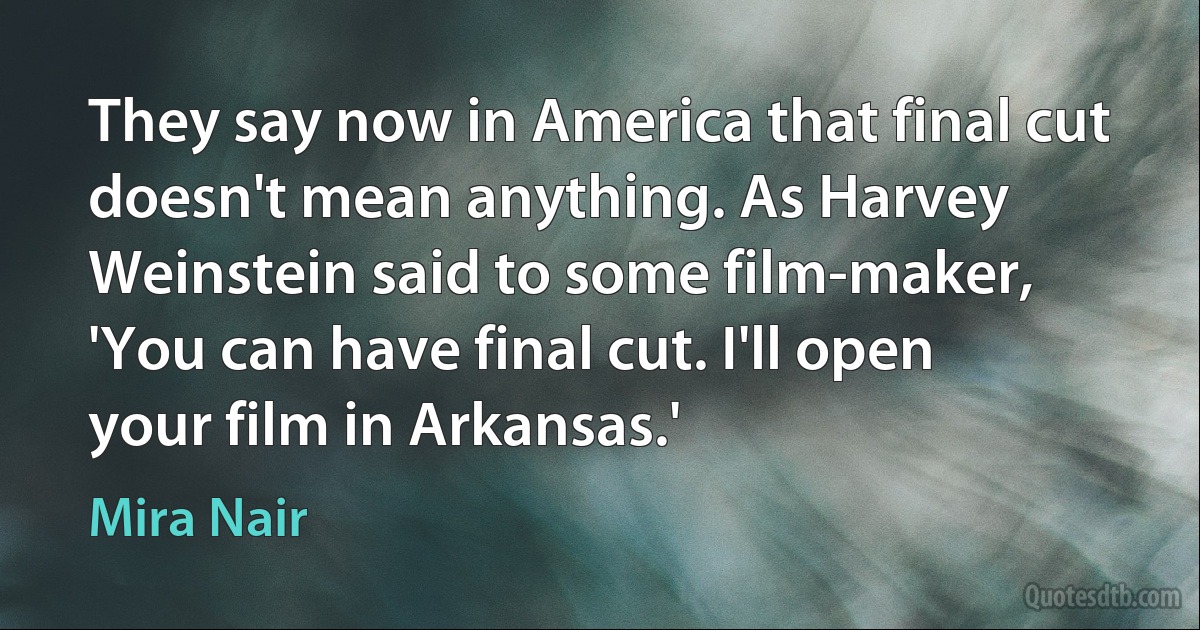 They say now in America that final cut doesn't mean anything. As Harvey Weinstein said to some film-maker, 'You can have final cut. I'll open your film in Arkansas.' (Mira Nair)