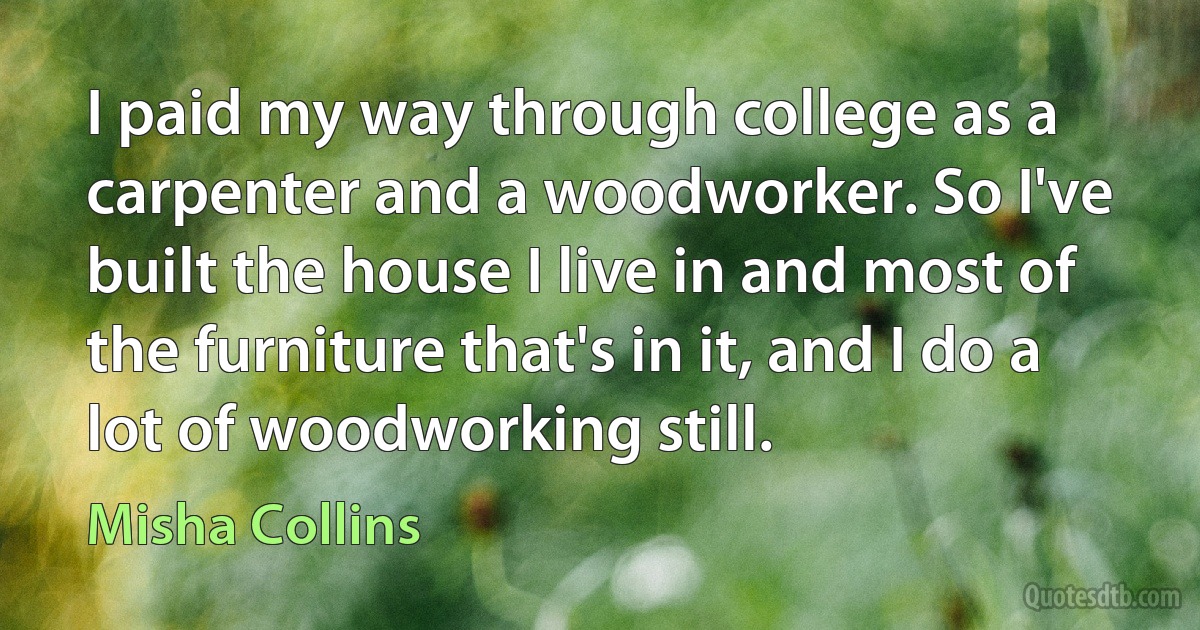 I paid my way through college as a carpenter and a woodworker. So I've built the house I live in and most of the furniture that's in it, and I do a lot of woodworking still. (Misha Collins)