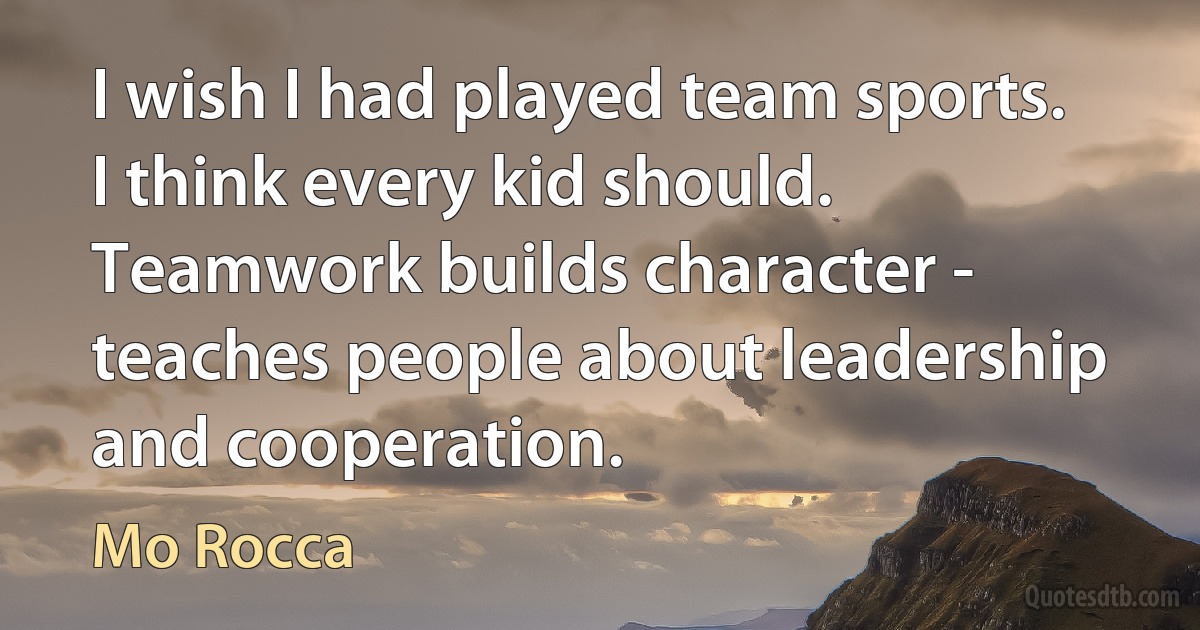 I wish I had played team sports. I think every kid should. Teamwork builds character - teaches people about leadership and cooperation. (Mo Rocca)