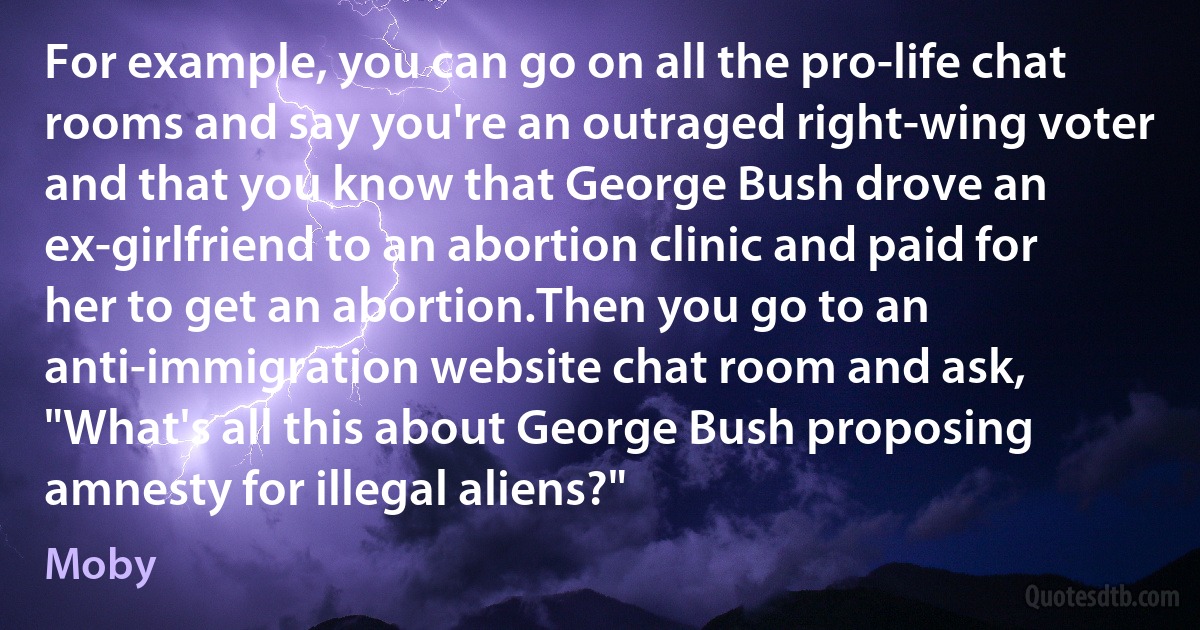 For example, you can go on all the pro-life chat rooms and say you're an outraged right-wing voter and that you know that George Bush drove an ex-girlfriend to an abortion clinic and paid for her to get an abortion.Then you go to an anti-immigration website chat room and ask, "What's all this about George Bush proposing amnesty for illegal aliens?" (Moby)