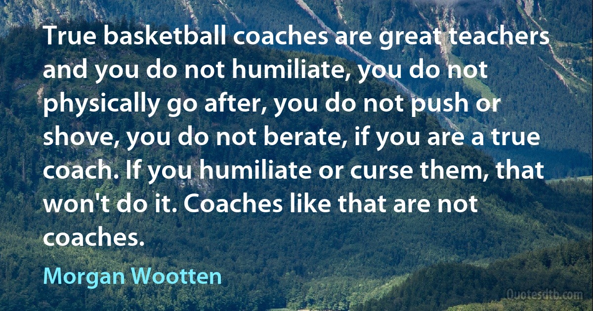 True basketball coaches are great teachers and you do not humiliate, you do not physically go after, you do not push or shove, you do not berate, if you are a true coach. If you humiliate or curse them, that won't do it. Coaches like that are not coaches. (Morgan Wootten)