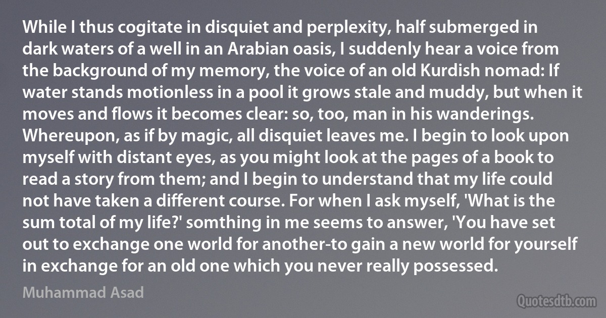 While I thus cogitate in disquiet and perplexity, half submerged in dark waters of a well in an Arabian oasis, I suddenly hear a voice from the background of my memory, the voice of an old Kurdish nomad: If water stands motionless in a pool it grows stale and muddy, but when it moves and flows it becomes clear: so, too, man in his wanderings. Whereupon, as if by magic, all disquiet leaves me. I begin to look upon myself with distant eyes, as you might look at the pages of a book to read a story from them; and I begin to understand that my life could not have taken a different course. For when I ask myself, 'What is the sum total of my life?' somthing in me seems to answer, 'You have set out to exchange one world for another-to gain a new world for yourself in exchange for an old one which you never really possessed. (Muhammad Asad)