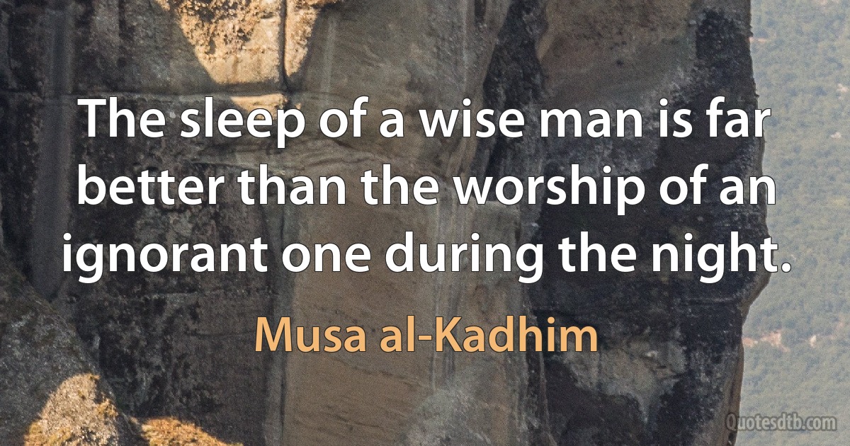 The sleep of a wise man is far better than the worship of an ignorant one during the night. (Musa al-Kadhim)