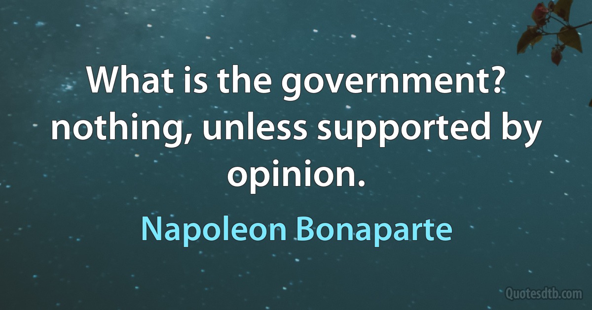 What is the government? nothing, unless supported by opinion. (Napoleon Bonaparte)