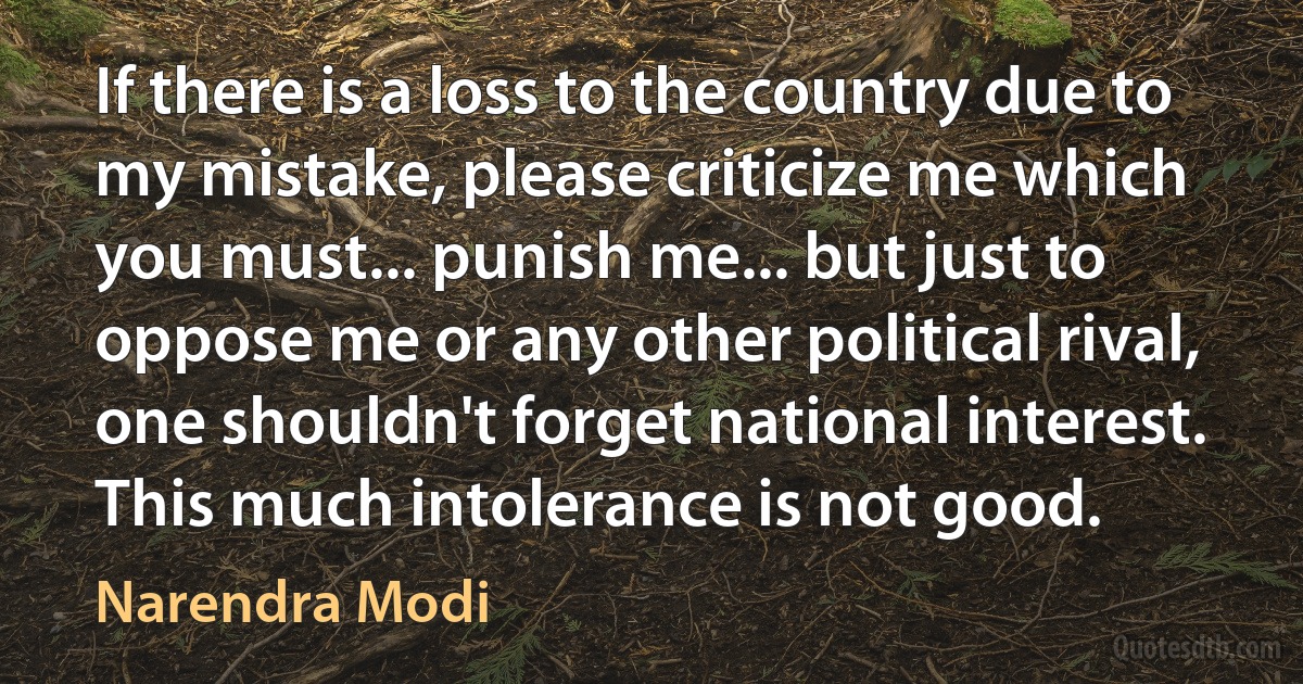 If there is a loss to the country due to my mistake, please criticize me which you must... punish me... but just to oppose me or any other political rival, one shouldn't forget national interest. This much intolerance is not good. (Narendra Modi)