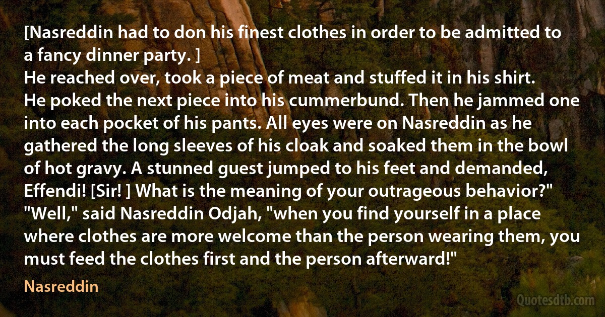 [Nasreddin had to don his finest clothes in order to be admitted to a fancy dinner party. ]
He reached over, took a piece of meat and stuffed it in his shirt. He poked the next piece into his cummerbund. Then he jammed one into each pocket of his pants. All eyes were on Nasreddin as he gathered the long sleeves of his cloak and soaked them in the bowl of hot gravy. A stunned guest jumped to his feet and demanded, Effendi! [Sir! ] What is the meaning of your outrageous behavior?" "Well," said Nasreddin Odjah, "when you find yourself in a place where clothes are more welcome than the person wearing them, you must feed the clothes first and the person afterward!" (Nasreddin)