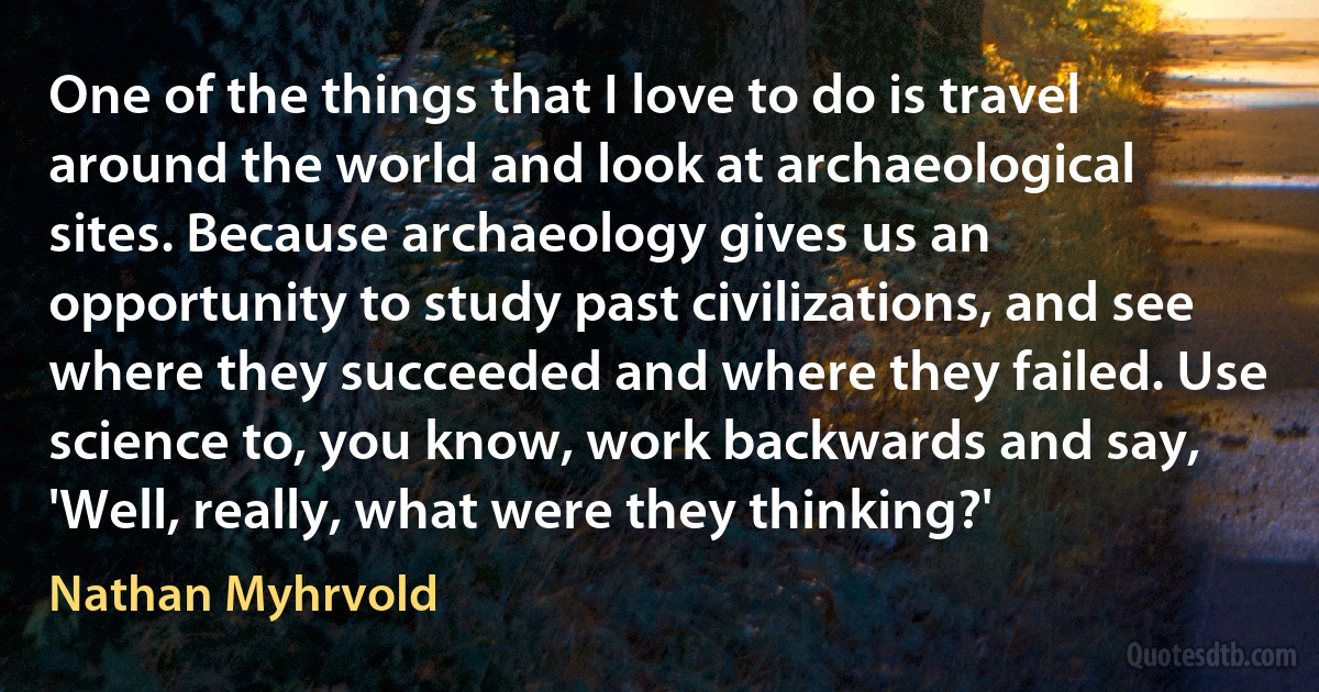 One of the things that I love to do is travel around the world and look at archaeological sites. Because archaeology gives us an opportunity to study past civilizations, and see where they succeeded and where they failed. Use science to, you know, work backwards and say, 'Well, really, what were they thinking?' (Nathan Myhrvold)