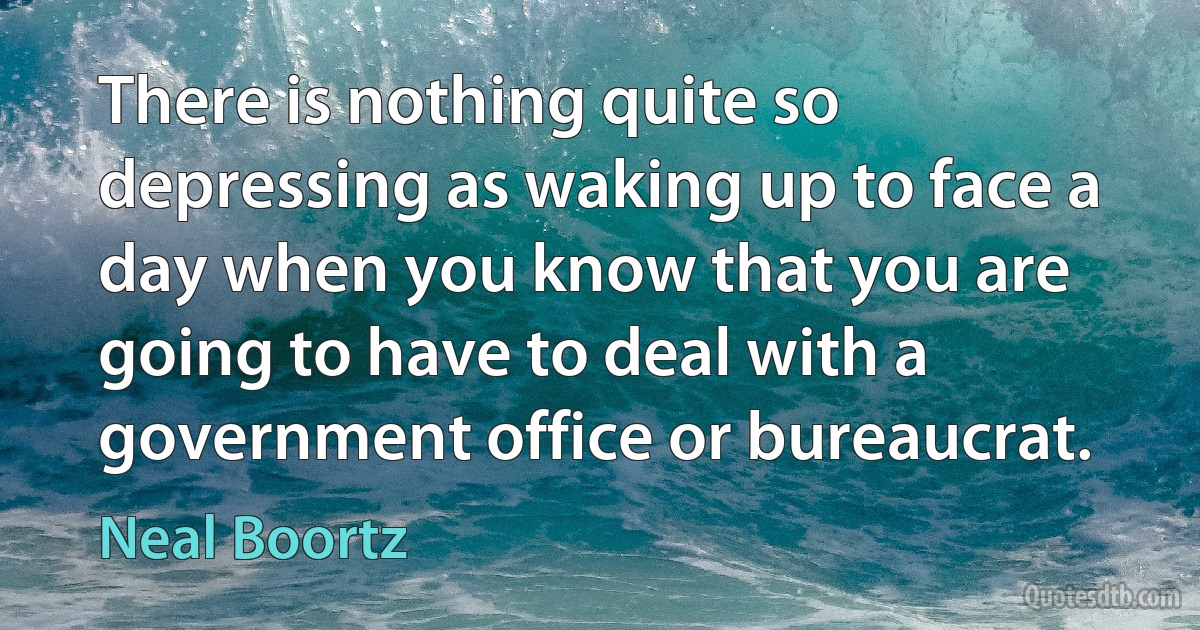 There is nothing quite so depressing as waking up to face a day when you know that you are going to have to deal with a government office or bureaucrat. (Neal Boortz)