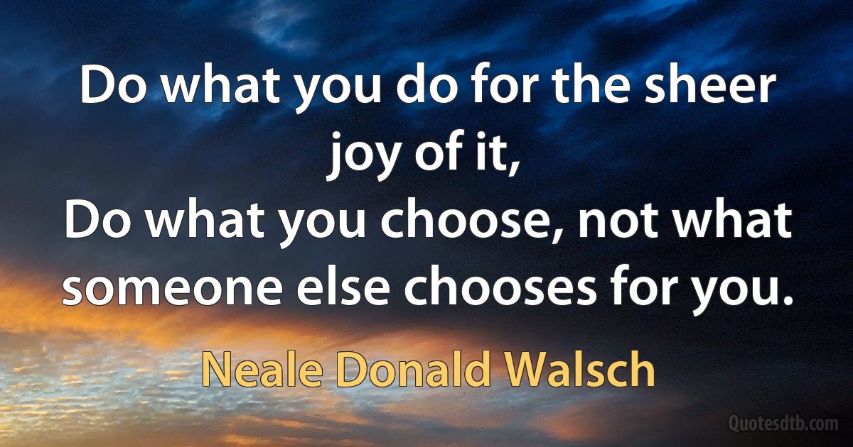 Do what you do for the sheer joy of it,
Do what you choose, not what someone else chooses for you. (Neale Donald Walsch)