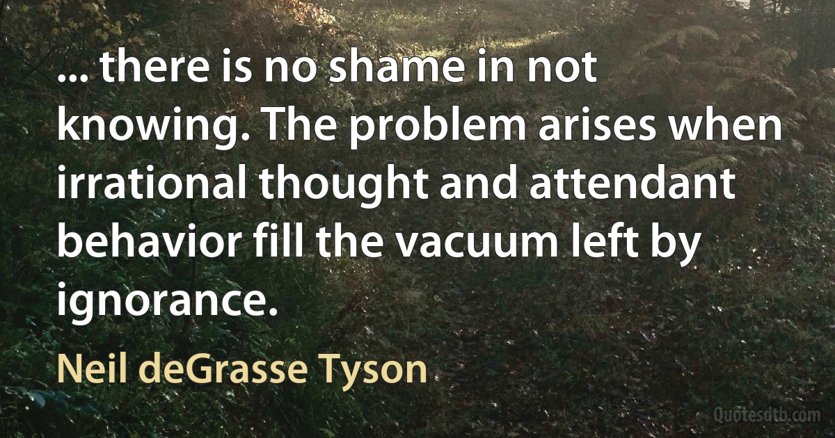 ... there is no shame in not knowing. The problem arises when irrational thought and attendant behavior fill the vacuum left by ignorance. (Neil deGrasse Tyson)