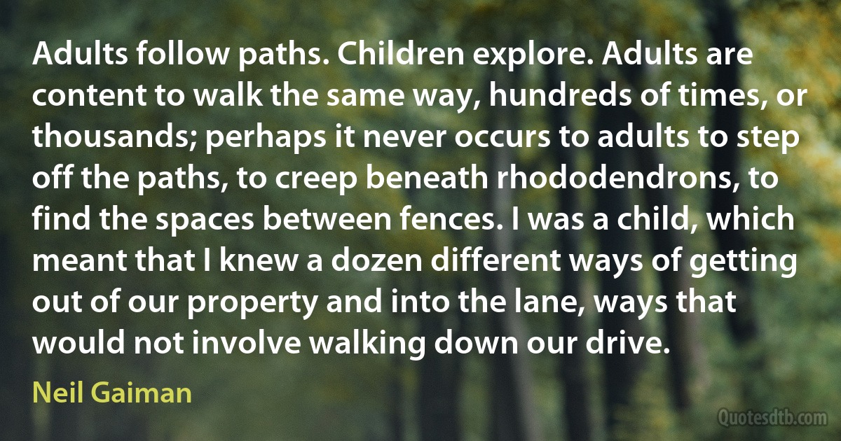 Adults follow paths. Children explore. Adults are content to walk the same way, hundreds of times, or thousands; perhaps it never occurs to adults to step off the paths, to creep beneath rhododendrons, to find the spaces between fences. I was a child, which meant that I knew a dozen different ways of getting out of our property and into the lane, ways that would not involve walking down our drive. (Neil Gaiman)