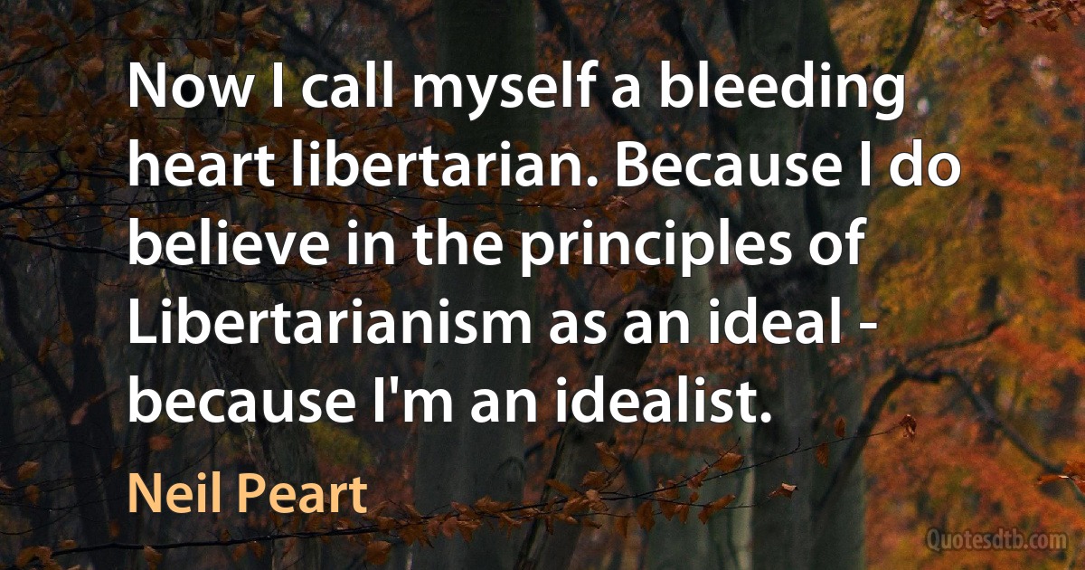 Now I call myself a bleeding heart libertarian. Because I do believe in the principles of Libertarianism as an ideal - because I'm an idealist. (Neil Peart)