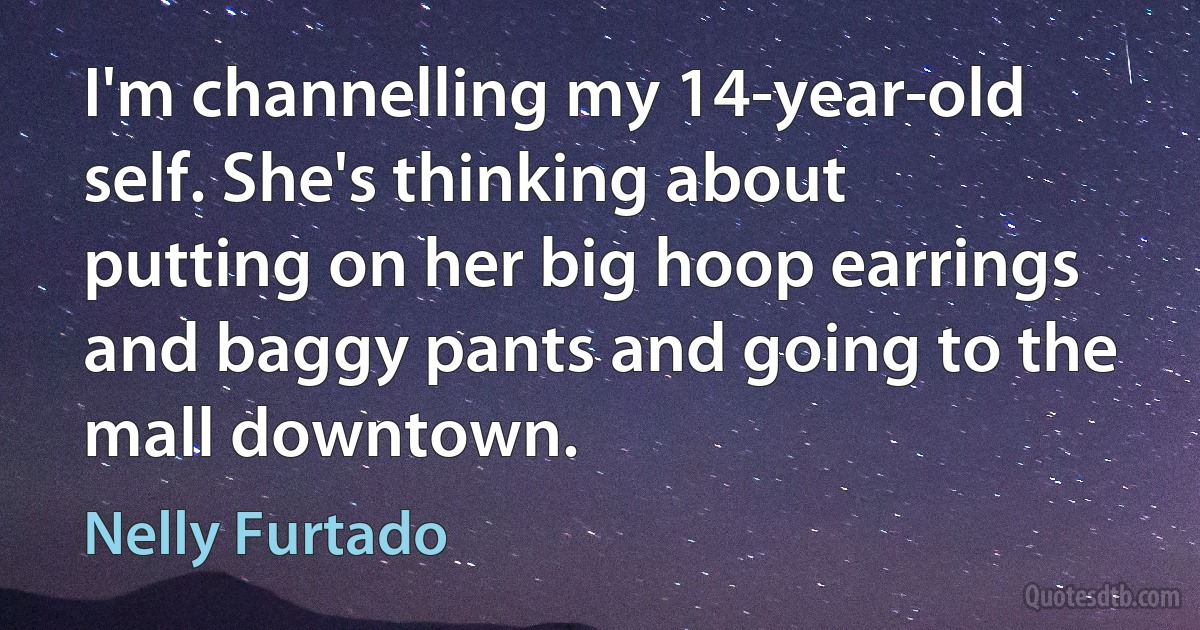 I'm channelling my 14-year-old self. She's thinking about putting on her big hoop earrings and baggy pants and going to the mall downtown. (Nelly Furtado)