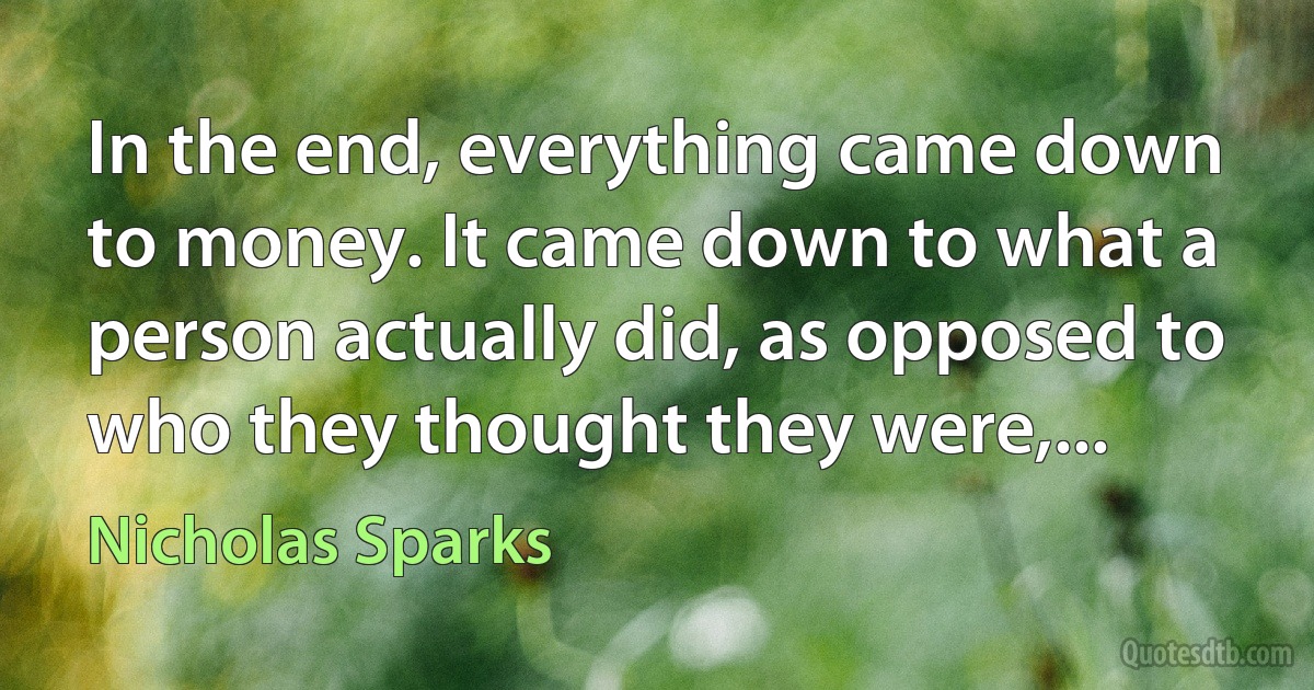 In the end, everything came down to money. It came down to what a person actually did, as opposed to who they thought they were,... (Nicholas Sparks)