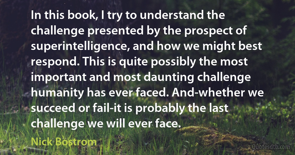 In this book, I try to understand the challenge presented by the prospect of superintelligence, and how we might best respond. This is quite possibly the most important and most daunting challenge humanity has ever faced. And-whether we succeed or fail-it is probably the last challenge we will ever face. (Nick Bostrom)