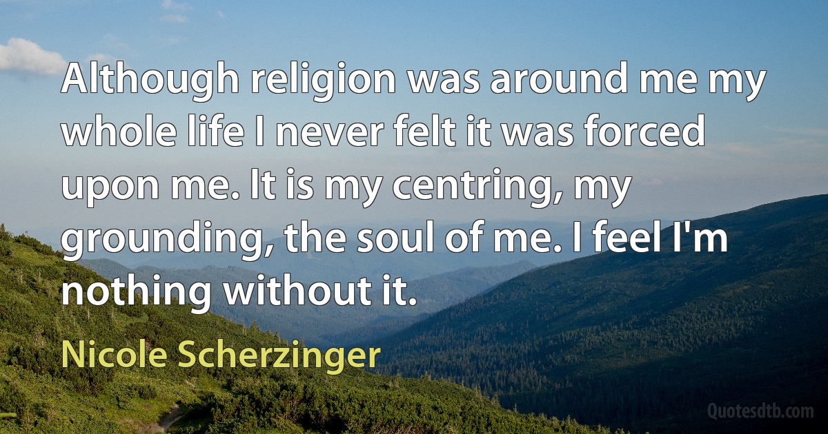 Although religion was around me my whole life I never felt it was forced upon me. It is my centring, my grounding, the soul of me. I feel I'm nothing without it. (Nicole Scherzinger)