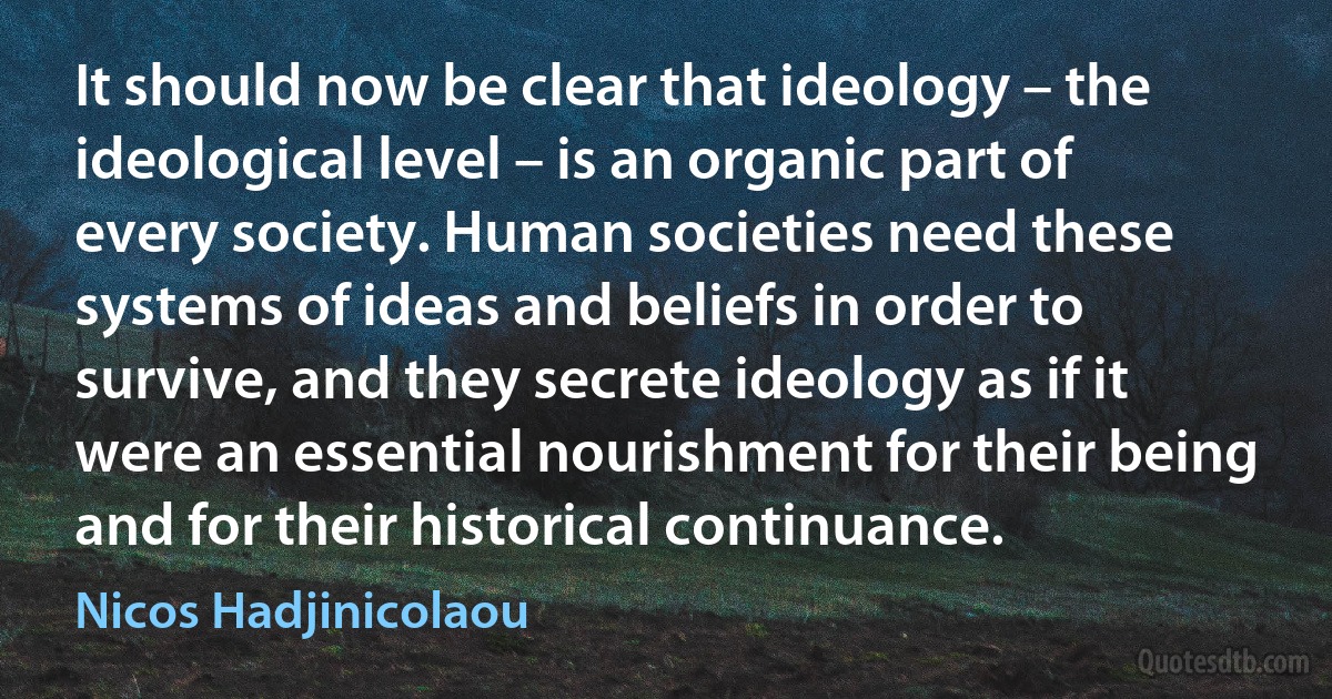 It should now be clear that ideology – the ideological level – is an organic part of every society. Human societies need these systems of ideas and beliefs in order to survive, and they secrete ideology as if it were an essential nourishment for their being and for their historical continuance. (Nicos Hadjinicolaou)