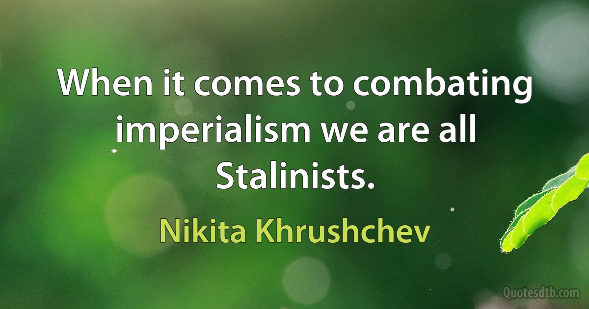 When it comes to combating imperialism we are all Stalinists. (Nikita Khrushchev)