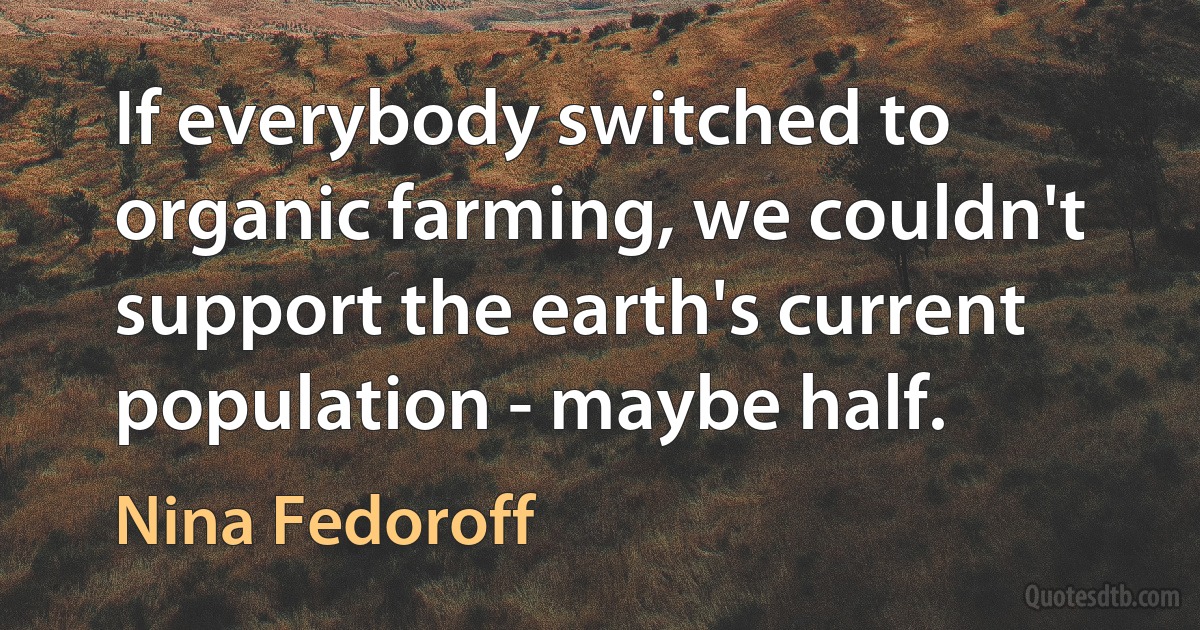 If everybody switched to organic farming, we couldn't support the earth's current population - maybe half. (Nina Fedoroff)