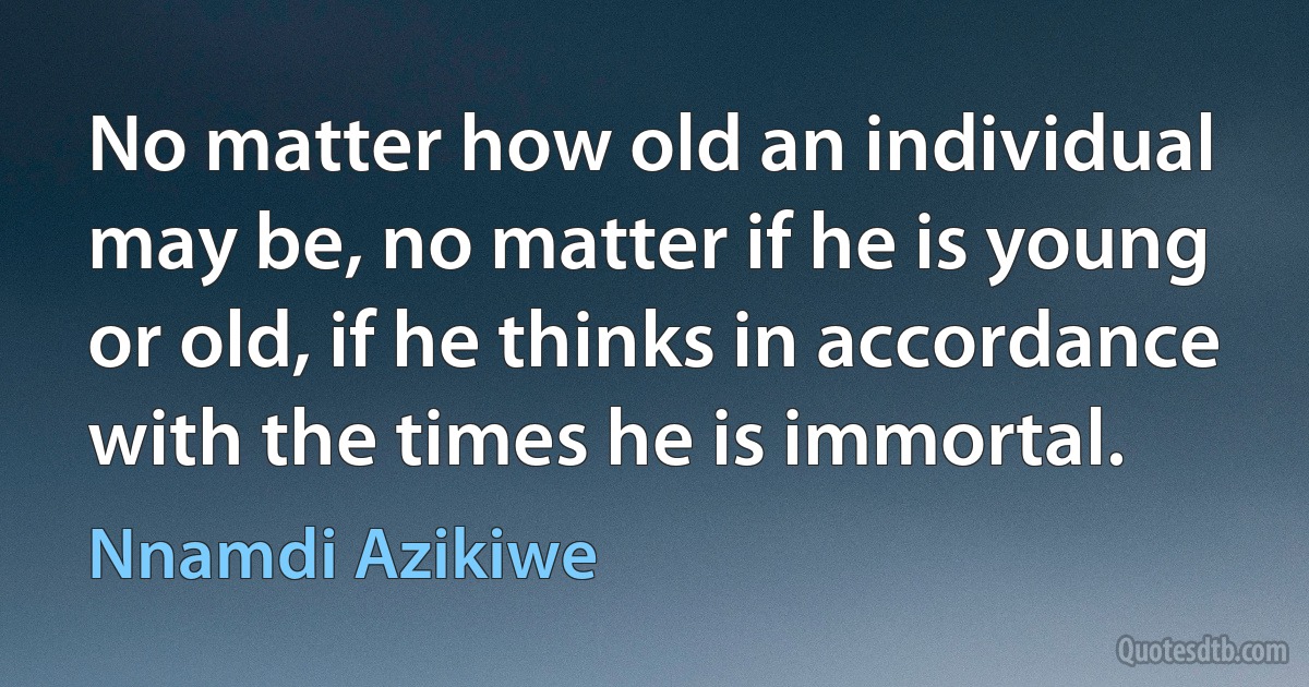 No matter how old an individual may be, no matter if he is young or old, if he thinks in accordance with the times he is immortal. (Nnamdi Azikiwe)