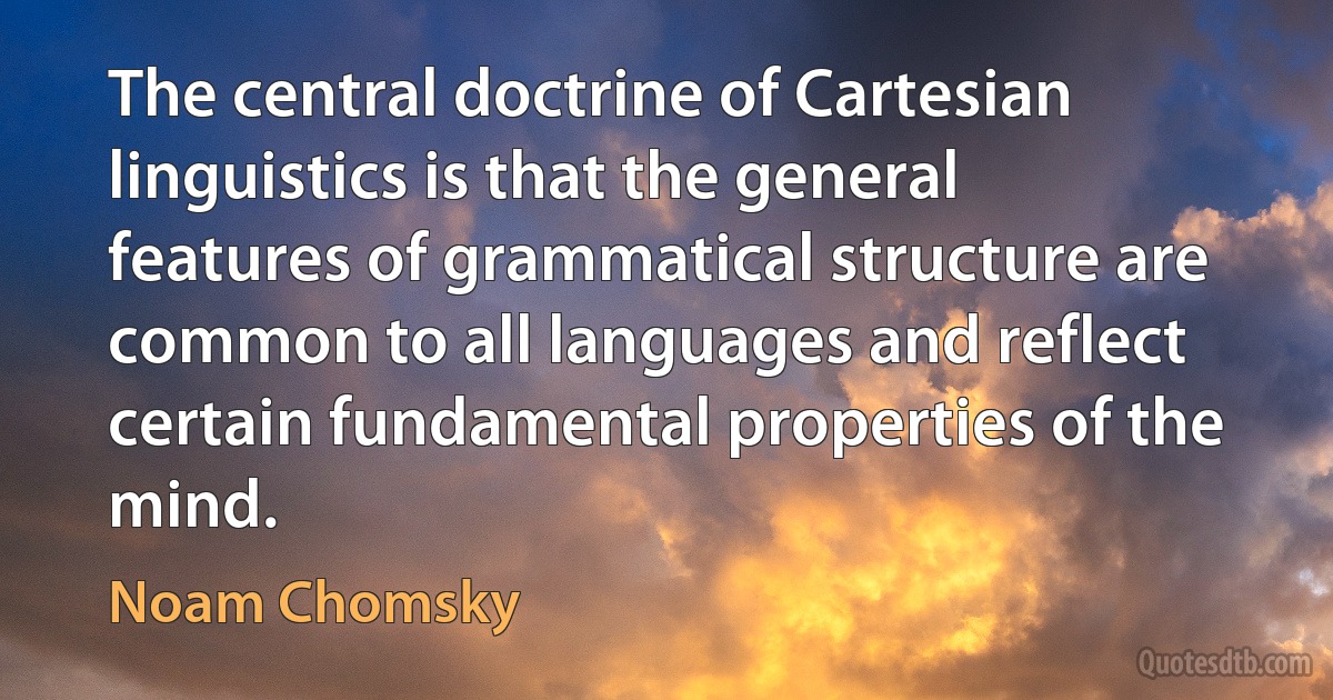 The central doctrine of Cartesian linguistics is that the general features of grammatical structure are common to all languages and reflect certain fundamental properties of the mind. (Noam Chomsky)