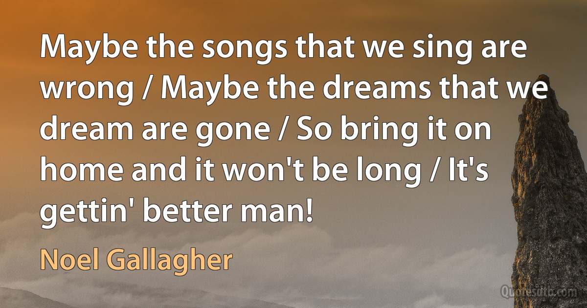 Maybe the songs that we sing are wrong / Maybe the dreams that we dream are gone / So bring it on home and it won't be long / It's gettin' better man! (Noel Gallagher)