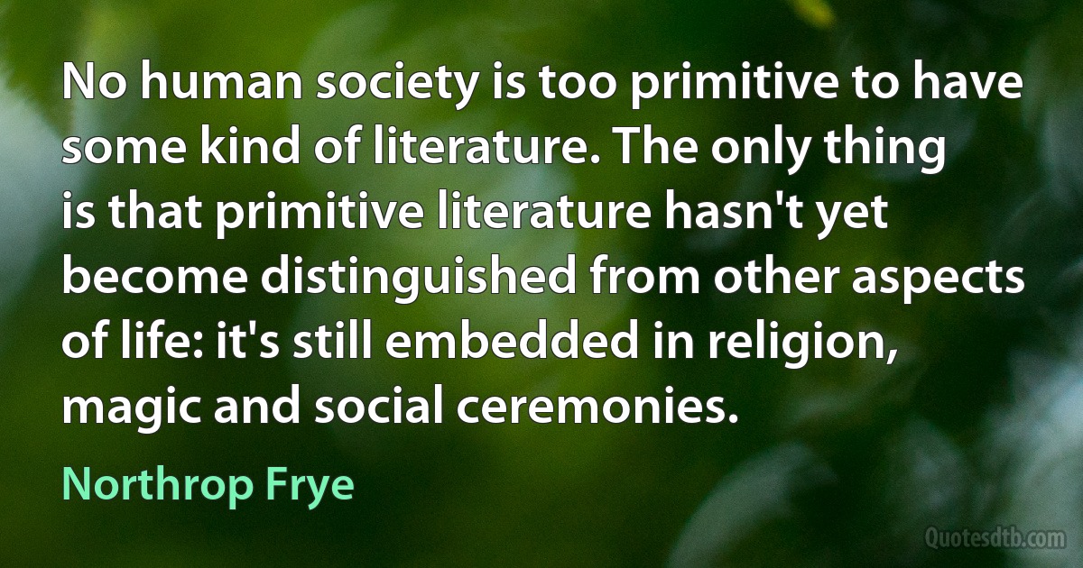 No human society is too primitive to have some kind of literature. The only thing is that primitive literature hasn't yet become distinguished from other aspects of life: it's still embedded in religion, magic and social ceremonies. (Northrop Frye)