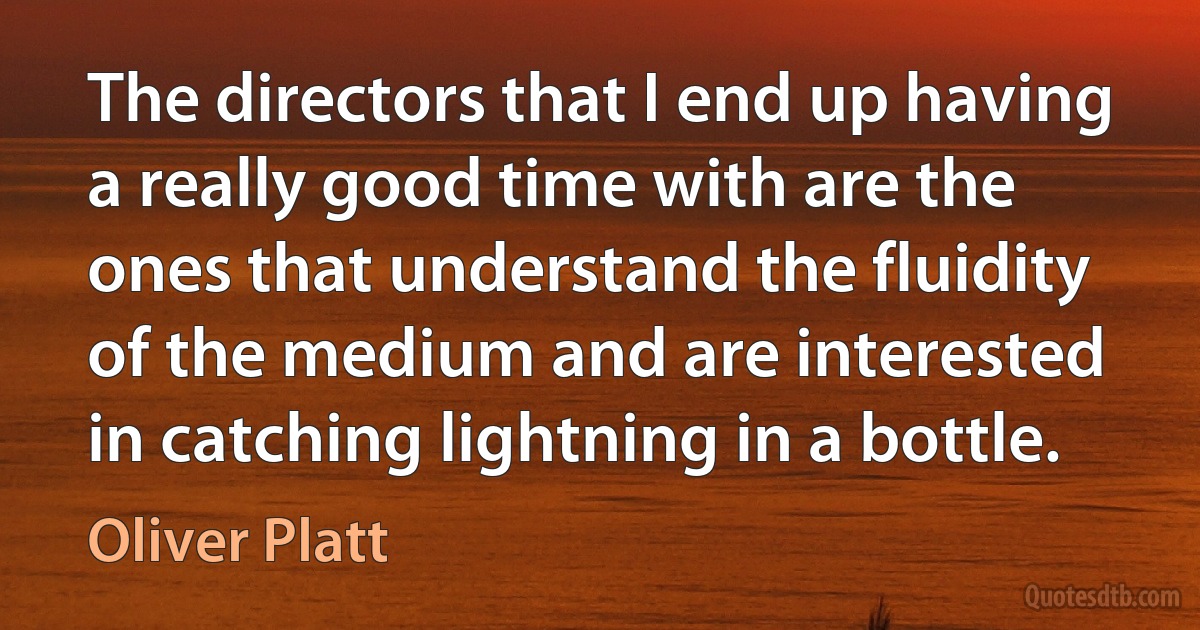 The directors that I end up having a really good time with are the ones that understand the fluidity of the medium and are interested in catching lightning in a bottle. (Oliver Platt)