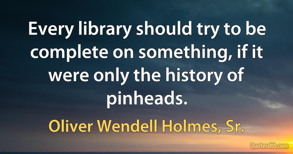 Every library should try to be complete on something, if it were only the history of pinheads. (Oliver Wendell Holmes, Sr.)