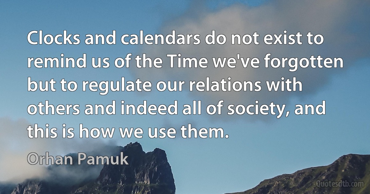 Clocks and calendars do not exist to remind us of the Time we've forgotten but to regulate our relations with others and indeed all of society, and this is how we use them. (Orhan Pamuk)