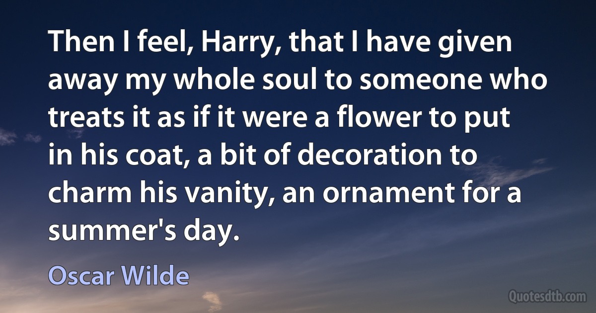 Then I feel, Harry, that I have given away my whole soul to someone who treats it as if it were a flower to put in his coat, a bit of decoration to charm his vanity, an ornament for a summer's day. (Oscar Wilde)