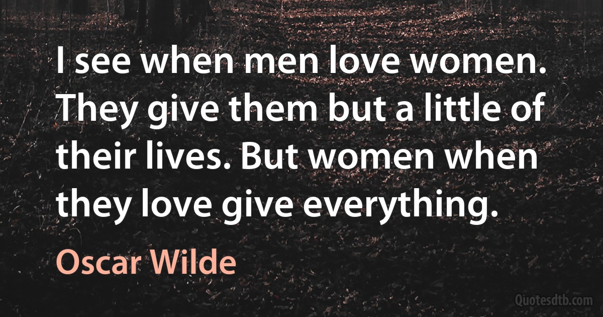 I see when men love women. They give them but a little of their lives. But women when they love give everything. (Oscar Wilde)