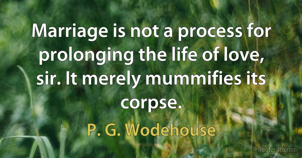 Marriage is not a process for prolonging the life of love, sir. It merely mummifies its corpse. (P. G. Wodehouse)