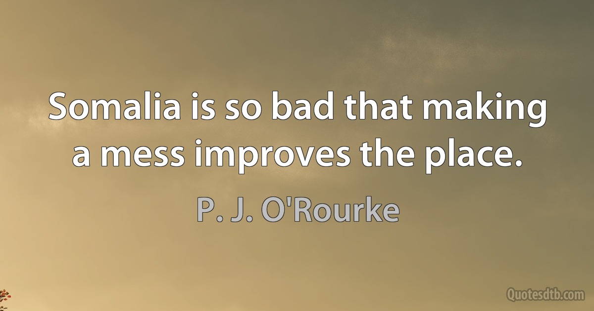 Somalia is so bad that making a mess improves the place. (P. J. O'Rourke)