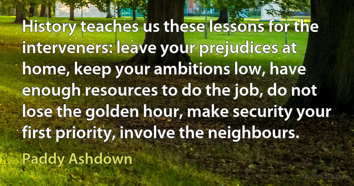 History teaches us these lessons for the interveners: leave your prejudices at home, keep your ambitions low, have enough resources to do the job, do not lose the golden hour, make security your first priority, involve the neighbours. (Paddy Ashdown)