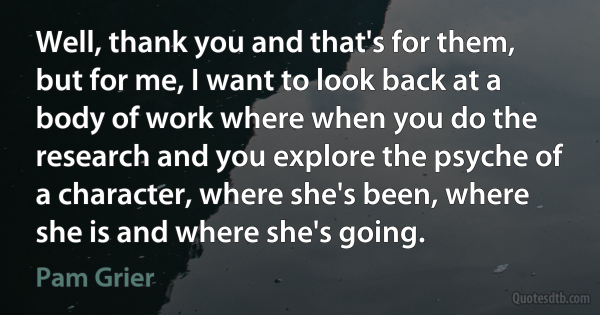 Well, thank you and that's for them, but for me, I want to look back at a body of work where when you do the research and you explore the psyche of a character, where she's been, where she is and where she's going. (Pam Grier)